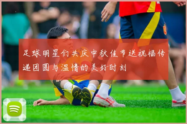 足球明星们共庆中秋佳节送祝福传递团圆与温情的美好时刻