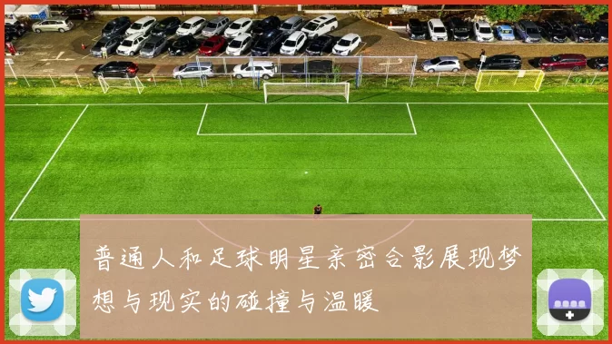 普通人和足球明星亲密合影展现梦想与现实的碰撞与温暖