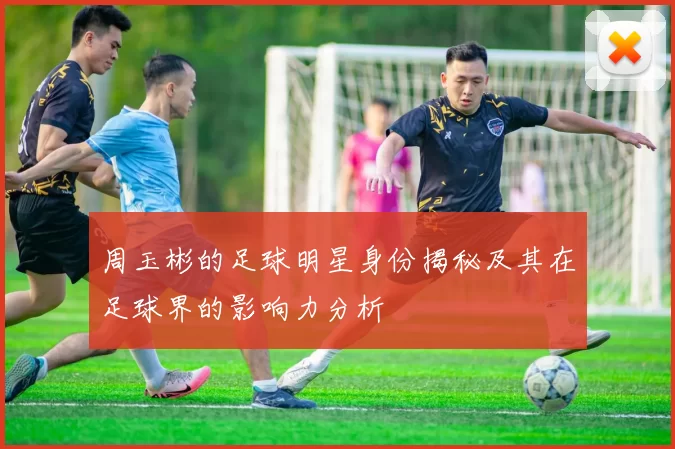 周玉彬的足球明星身份揭秘及其在足球界的影响力分析