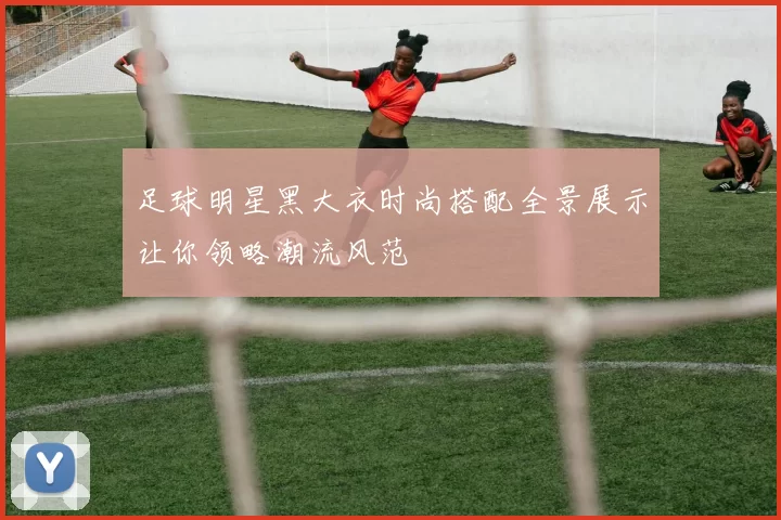 足球明星黑大衣时尚搭配全景展示让你领略潮流风范